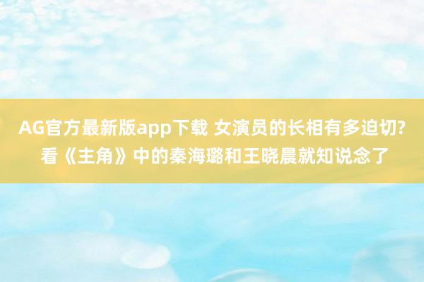 AG官方最新版app下载 女演员的长相有多迫切? 看《主角》中的秦海璐和王晓晨就知说念了