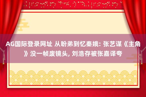 AG国际登录网址 从盼弟到忆秦娥: 张艺谋《主角》没一帧废镜头， 刘浩存被张嘉译夸