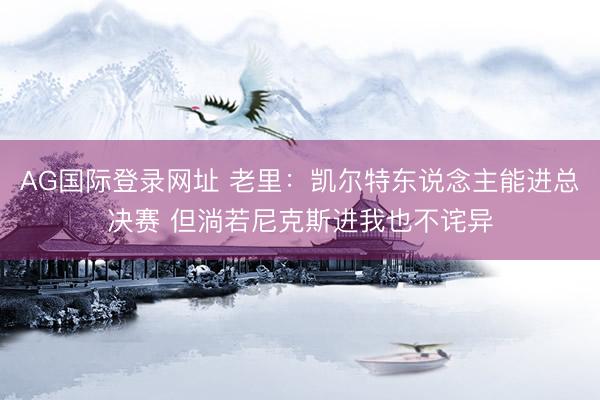 AG国际登录网址 老里：凯尔特东说念主能进总决赛 但淌若尼克斯进我也不诧异