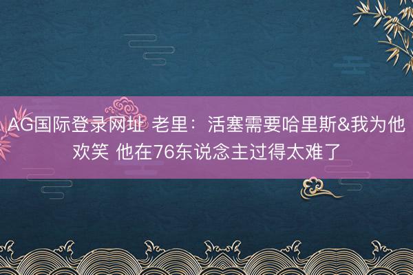 AG国际登录网址 老里：活塞需要哈里斯&我为他欢笑 他在76东说念主过得太难了