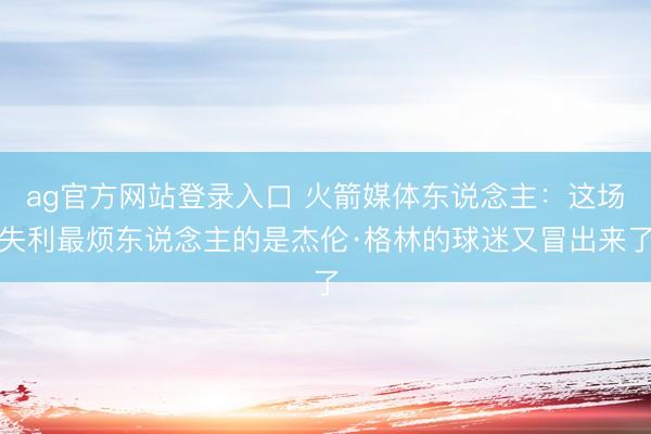 ag官方网站登录入口 火箭媒体东说念主：这场失利最烦东说念主的是杰伦·格林的球迷又冒出来了
