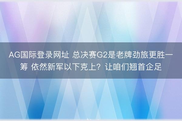 AG国际登录网址 总决赛G2是老牌劲旅更胜一筹 依然新军以下克上？让咱们翘首企足