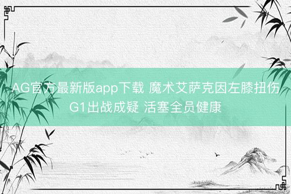 AG官方最新版app下载 魔术艾萨克因左膝扭伤G1出战成疑 活塞全员健康