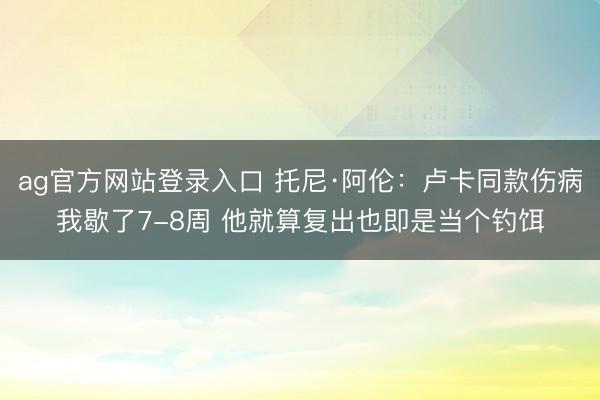 ag官方网站登录入口 托尼·阿伦：卢卡同款伤病我歇了7-8周 他就算复出也即是当个钓饵