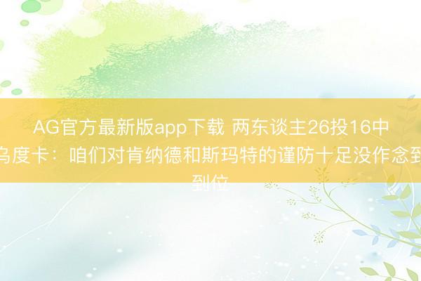 AG官方最新版app下载 两东谈主26投16中！乌度卡：咱们对肯纳德和斯玛特的谨防十足没作念到位