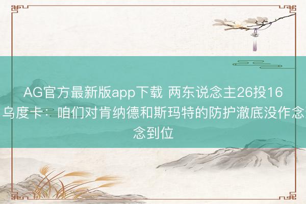 AG官方最新版app下载 两东说念主26投16中！乌度卡：咱们对肯纳德和斯玛特的防护澈底没作念到位