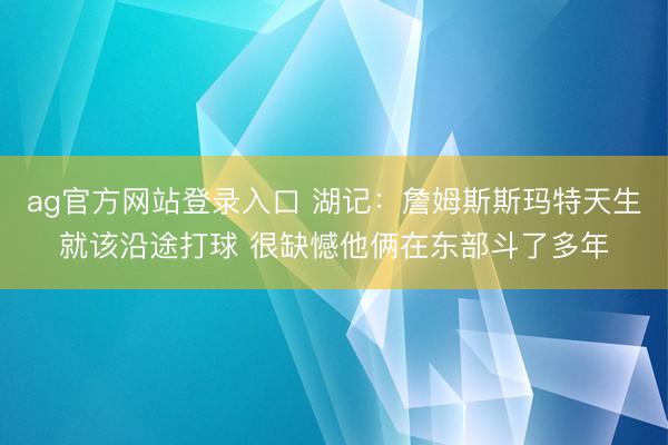ag官方网站登录入口 湖记：詹姆斯斯玛特天生就该沿途打球 很缺憾他俩在东部斗了多年