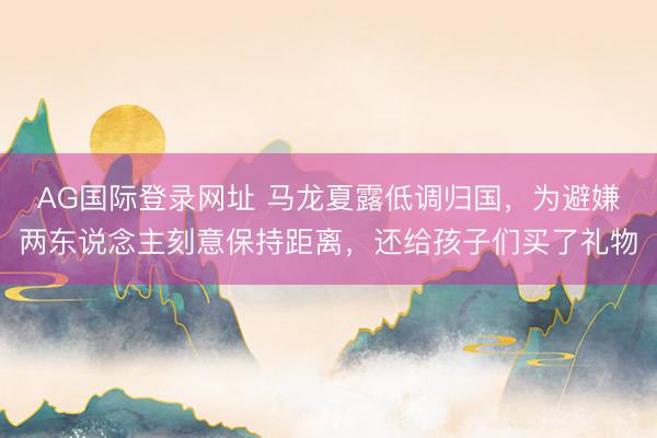 AG国际登录网址 马龙夏露低调归国，为避嫌两东说念主刻意保持距离，还给孩子们买了礼物