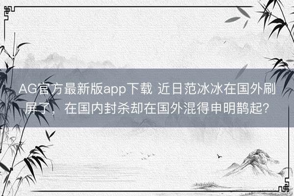 AG官方最新版app下载 近日范冰冰在国外刷屏了，在国内封杀却在国外混得申明鹊起？