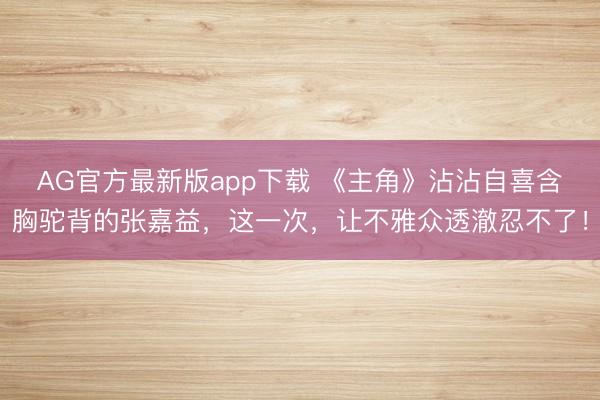 AG官方最新版app下载 《主角》沾沾自喜含胸驼背的张嘉益，这一次，让不雅众透澈忍不了！