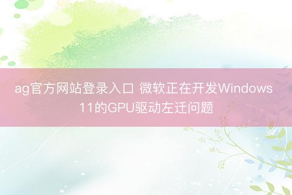 ag官方网站登录入口 微软正在开发Windows 11的GPU驱动左迁问题