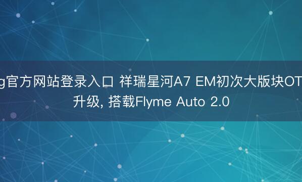 ag官方网站登录入口 祥瑞星河A7 EM初次大版块OTA升级， 搭载Flyme Auto 2.0
