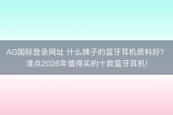 AG国际登录网址 什么牌子的蓝牙耳机质料好? 清点2026年值得买的十款蓝牙耳机!