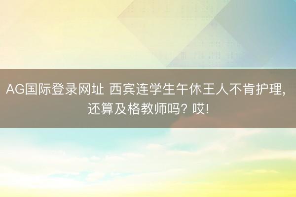 AG国际登录网址 西宾连学生午休王人不肯护理， 还算及格教师吗? 哎!