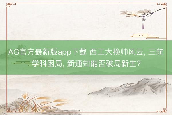 AG官方最新版app下载 西工大换帅风云， 三航学科困局， 新通知能否破局新生?