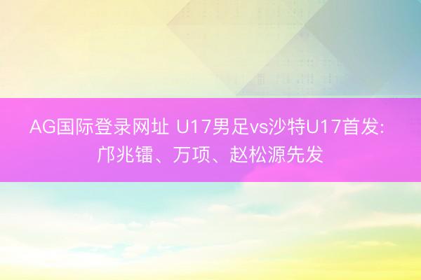 AG国际登录网址 U17男足vs沙特U17首发: 邝兆镭、万项、赵松源先发