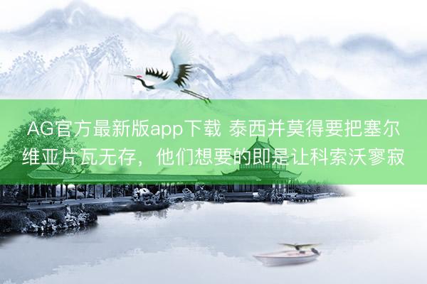AG官方最新版app下载 泰西并莫得要把塞尔维亚片瓦无存，他们想要的即是让科索沃寥寂