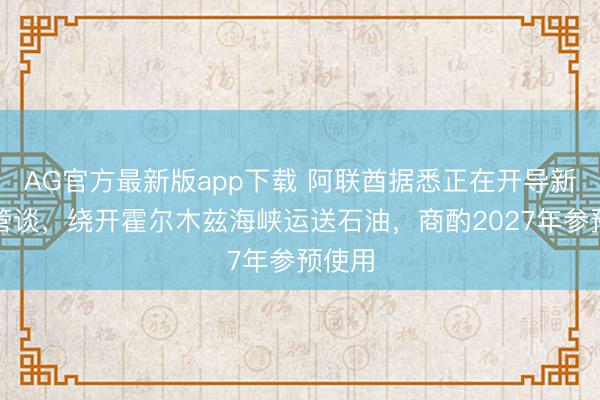 AG官方最新版app下载 阿联酋据悉正在开导新输油管谈，绕开霍尔木兹海峡运送石油，商酌2027年参预使用