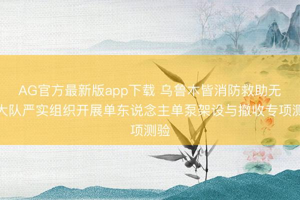 AG官方最新版app下载 乌鲁木皆消防救助无邪大队严实组织开展单东说念主单泵架设与撤收专项测验