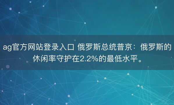 ag官方网站登录入口 俄罗斯总统普京：俄罗斯的休闲率守护在2.2%的最低水平。