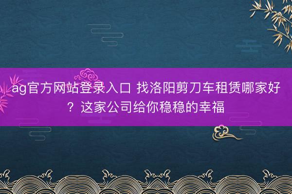 ag官方网站登录入口 找洛阳剪刀车租赁哪家好？这家公司给你稳稳的幸福
