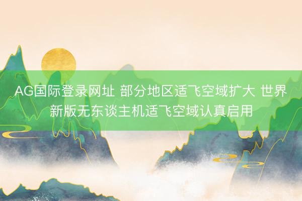 AG国际登录网址 部分地区适飞空域扩大 世界新版无东谈主机适飞空域认真启用