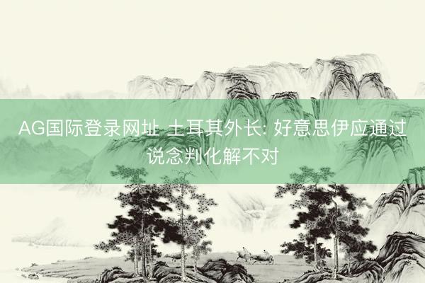 AG国际登录网址 土耳其外长: 好意思伊应通过说念判化解不对