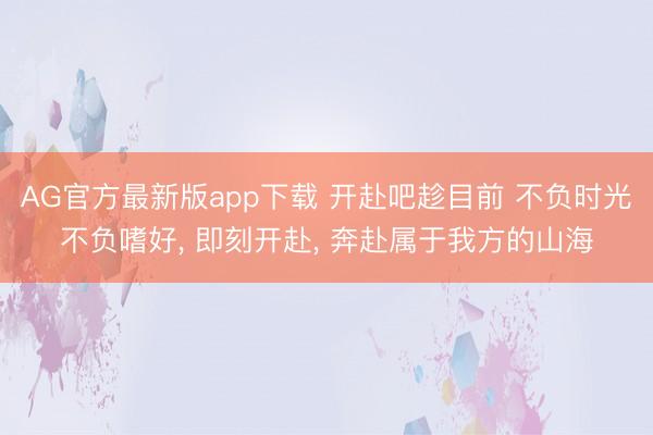 AG官方最新版app下载 开赴吧趁目前 不负时光不负嗜好， 即刻开赴， 奔赴属于我方的山海
