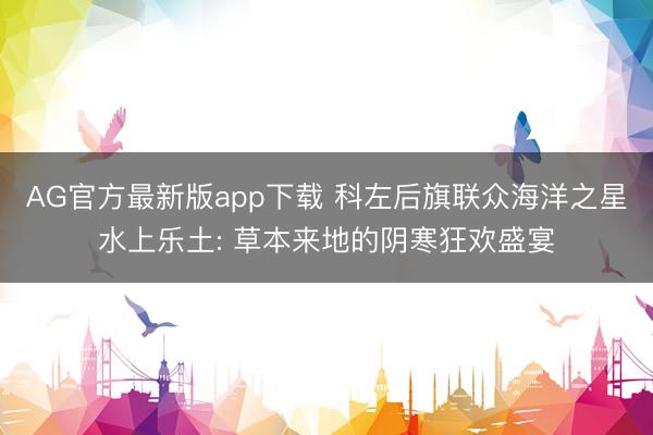 AG官方最新版app下载 科左后旗联众海洋之星水上乐土: 草本来地的阴寒狂欢盛宴