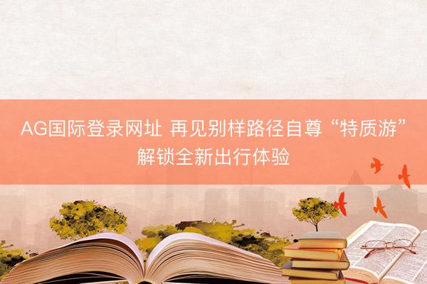 AG国际登录网址 再见别样路径自尊 “特质游”解锁全新出行体验