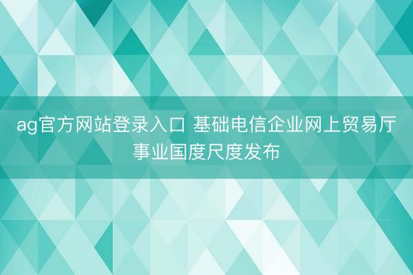 ag官方网站登录入口 基础电信企业网上贸易厅事业国度尺度发布