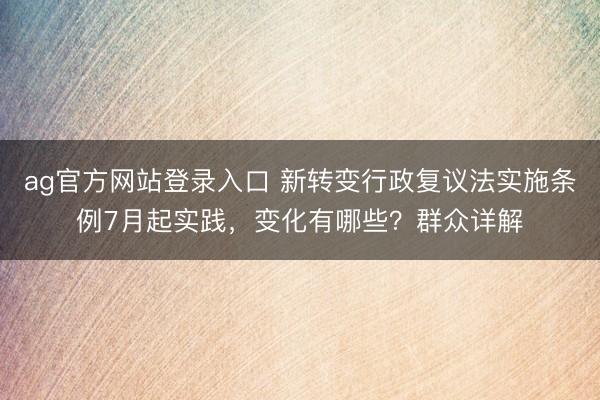 ag官方网站登录入口 新转变行政复议法实施条例7月起实践，变化有哪些？群众详解