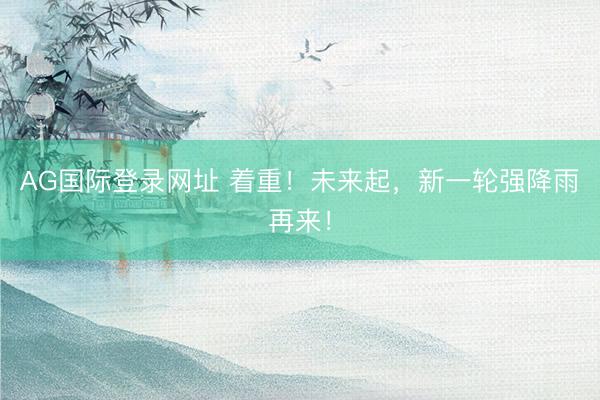 AG国际登录网址 着重！未来起，新一轮强降雨再来！