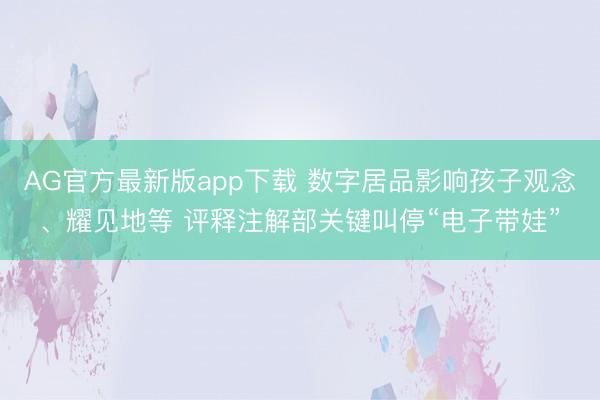 AG官方最新版app下载 数字居品影响孩子观念、耀见地等 评释注解部关键叫停“电子带娃”