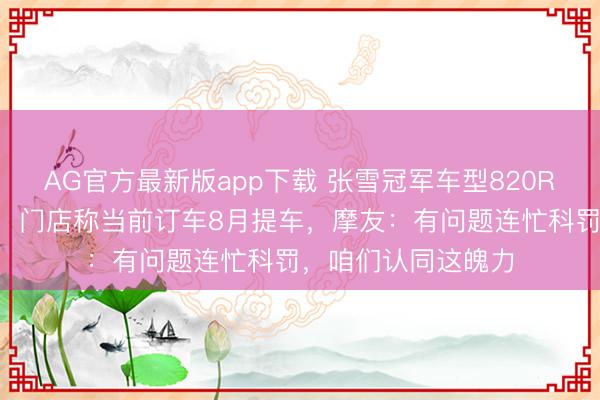 AG官方最新版app下载 张雪冠军车型820RR暂停坐蓐和委派，门店称当前订车8月提车，摩友：有问题连忙科罚，咱们认同这魄力