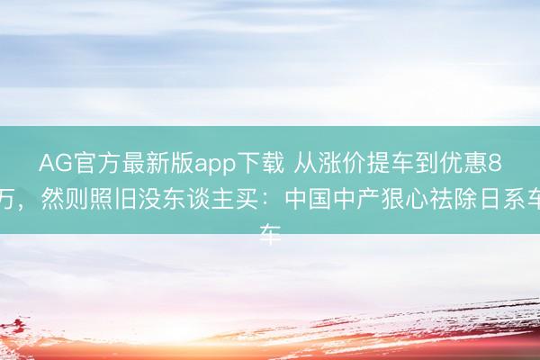 AG官方最新版app下载 从涨价提车到优惠8万，然则照旧没东谈主买：中国中产狠心祛除日系车