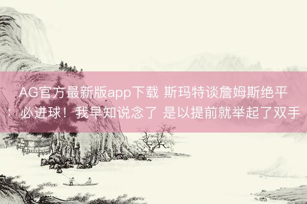 AG官方最新版app下载 斯玛特谈詹姆斯绝平：必进球！我早知说念了 是以提前就举起了双手