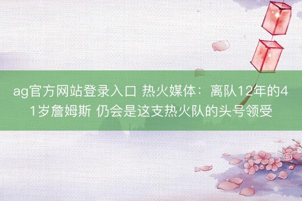 ag官方网站登录入口 热火媒体：离队12年的41岁詹姆斯 仍会是这支热火队的头号领受