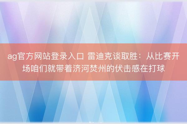 ag官方网站登录入口 雷迪克谈取胜：从比赛开场咱们就带着济河焚州的伏击感在打球
