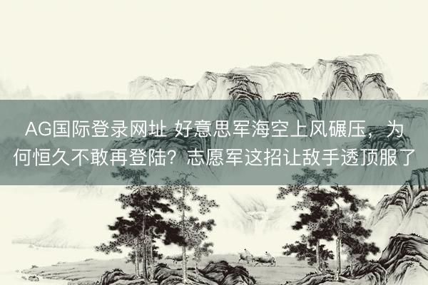 AG国际登录网址 好意思军海空上风碾压，为何恒久不敢再登陆？志愿军这招让敌手透顶服了