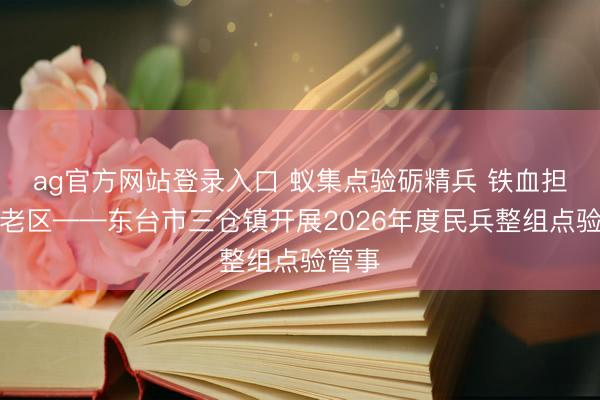 ag官方网站登录入口 蚁集点验砺精兵 铁血担当护老区——东台市三仓镇开展2026年度民兵整组点验管事