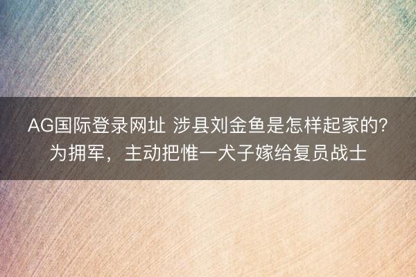 AG国际登录网址 涉县刘金鱼是怎样起家的？为拥军，主动把惟一犬子嫁给复员战士
