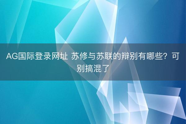 AG国际登录网址 苏修与苏联的辩别有哪些？可别搞混了