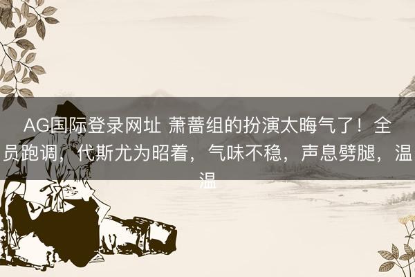 AG国际登录网址 萧蔷组的扮演太晦气了！全员跑调，代斯尤为昭着，气味不稳，声息劈腿，温