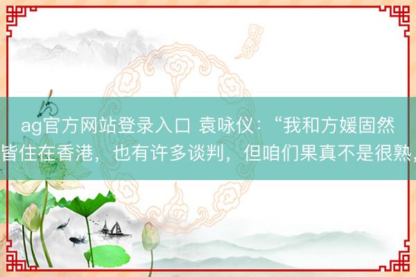 ag官方网站登录入口 袁咏仪：“我和方媛固然皆住在香港，也有许多谈判，但咱们果真不是很熟，