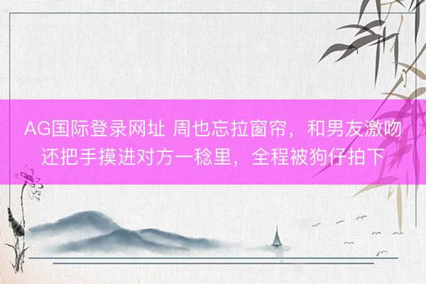 AG国际登录网址 周也忘拉窗帘，和男友激吻还把手摸进对方一稔里，全程被狗仔拍下