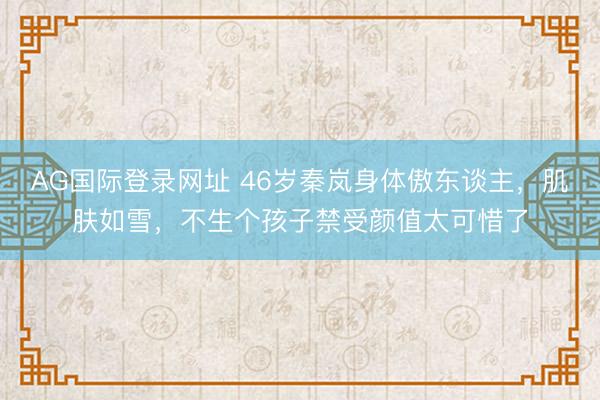 AG国际登录网址 46岁秦岚身体傲东谈主，肌肤如雪，不生个孩子禁受颜值太可惜了