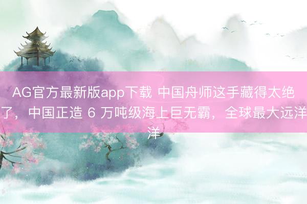 AG官方最新版app下载 中国舟师这手藏得太绝了，中国正造 6 万吨级海上巨无霸，全球最大远洋