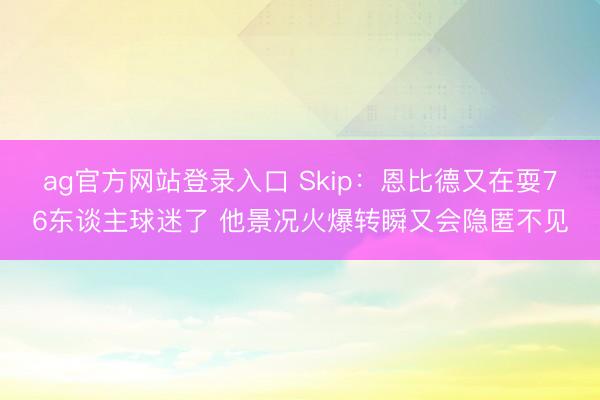 ag官方网站登录入口 Skip：恩比德又在耍76东谈主球迷了 他景况火爆转瞬又会隐匿不见