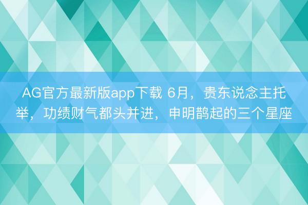 AG官方最新版app下载 6月，贵东说念主托举，功绩财气都头并进，申明鹊起的三个星座
